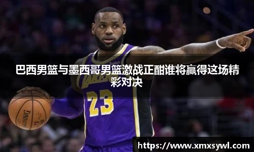 巴西男篮与墨西哥男篮激战正酣谁将赢得这场精彩对决