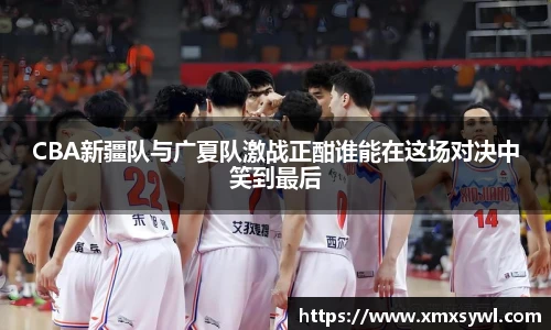 CBA新疆队与广夏队激战正酣谁能在这场对决中笑到最后