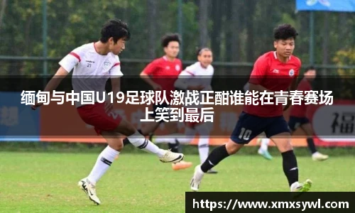 缅甸与中国U19足球队激战正酣谁能在青春赛场上笑到最后
