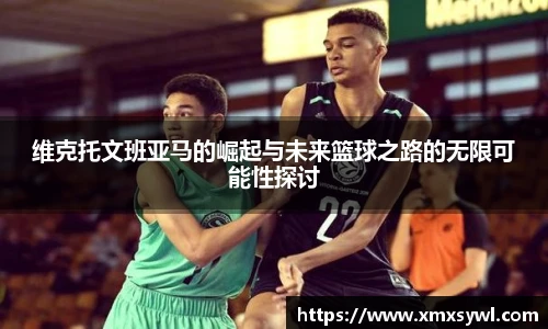 维克托文班亚马的崛起与未来篮球之路的无限可能性探讨